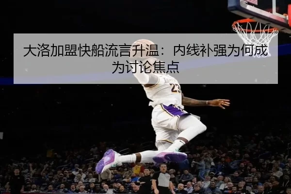 大洛加盟快船流言升温：内线补强为何成为讨论焦点